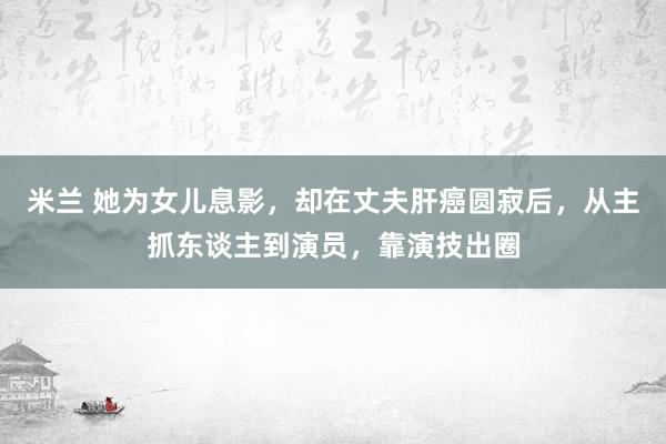 米兰 她为女儿息影，却在丈夫肝癌圆寂后，从主抓东谈主到演员，靠演技出圈