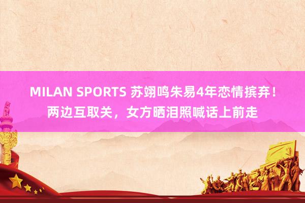 MILAN SPORTS 苏翊鸣朱易4年恋情摈弃！两边互取关，女方晒泪照喊话上前走