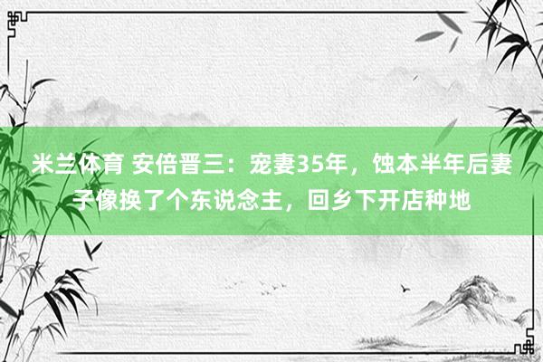 米兰体育 安倍晋三：宠妻35年，蚀本半年后妻子像换了个东说念主，回乡下开店种地