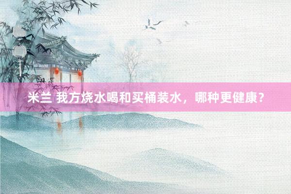 米兰 我方烧水喝和买桶装水，哪种更健康？