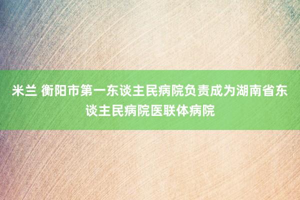 米兰 衡阳市第一东谈主民病院负责成为湖南省东谈主民病院医联体病院