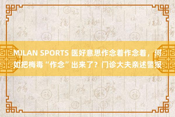 MILAN SPORTS 医好意思作念着作念着，何如把梅毒“作念”出来了？门诊大夫亲述警报