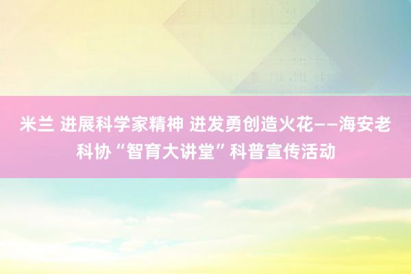 米兰 进展科学家精神 迸发勇创造火花——海安老科协“智育大讲堂”科普宣传活动