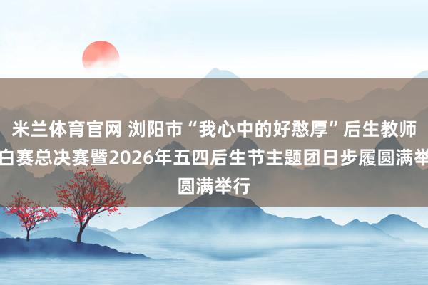米兰体育官网 浏阳市“我心中的好憨厚”后生教师辩白赛总决赛暨2026年五四后生节主题团日步履圆满举行