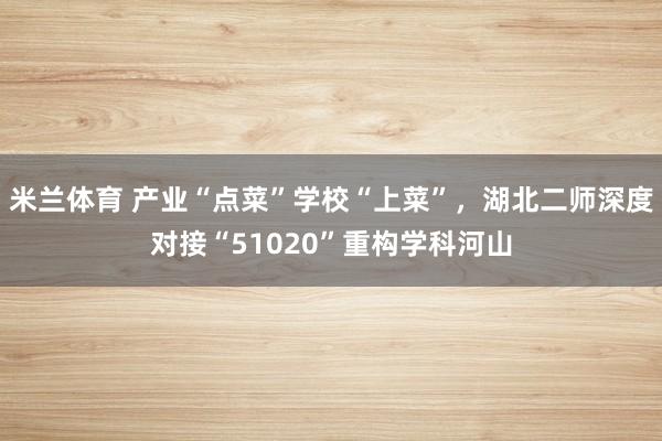 米兰体育 产业“点菜”学校“上菜”，湖北二师深度对接“51020”重构学科河山
