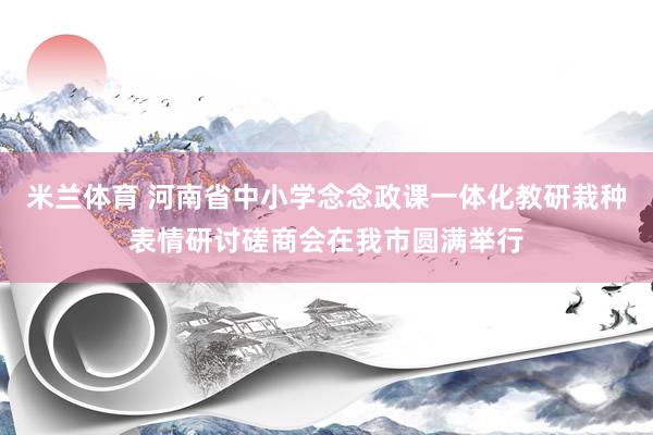 米兰体育 河南省中小学念念政课一体化教研栽种表情研讨磋商会在我市圆满举行