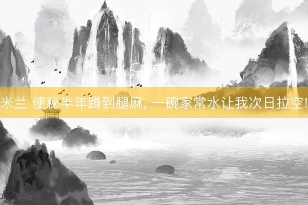 米兰 便秘半年蹲到腿麻， 一碗家常水让我次日拉空!