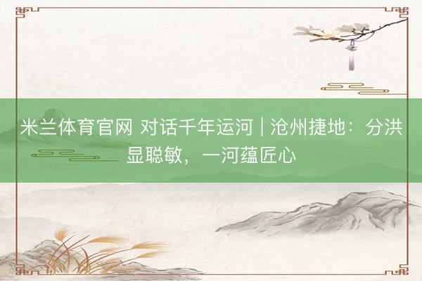 米兰体育官网 对话千年运河 | 沧州捷地：分洪显聪敏，一河蕴匠心