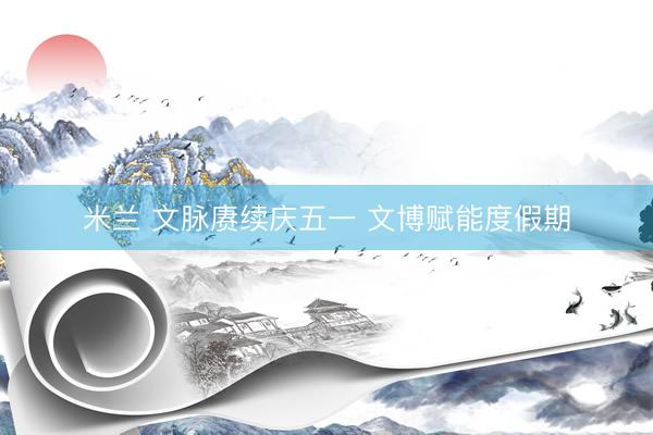 米兰 文脉赓续庆五一 文博赋能度假期
