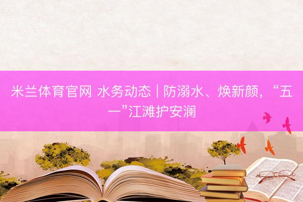 米兰体育官网 水务动态 | 防溺水、焕新颜，“五一”江滩护安澜