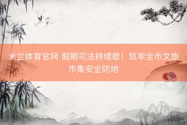 米兰体育官网 假期司法持续歇！筑牢全市文旅市集安全防地