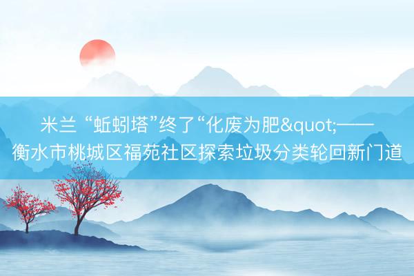 米兰 “蚯蚓塔”终了“化废为肥"——衡水市桃城区福苑社区探索垃圾分类轮回新门道