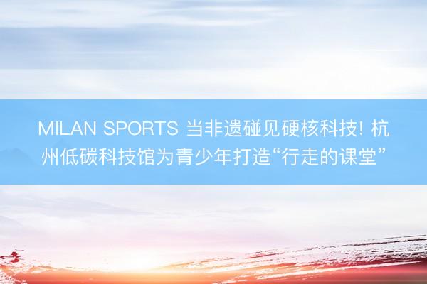 MILAN SPORTS 当非遗碰见硬核科技! 杭州低碳科技馆为青少年打造“行走的课堂”
