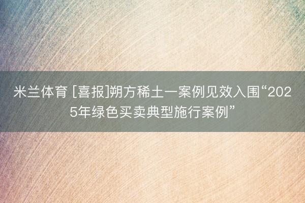 米兰体育 [喜报]朔方稀土一案例见效入围“2025年绿色买卖典型施行案例”