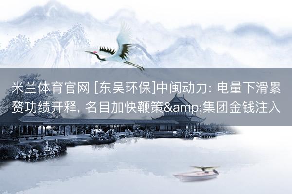 米兰体育官网 [东吴环保]中闽动力: 电量下滑累赘功绩开释， 名目加快鞭策&集团金钱注入