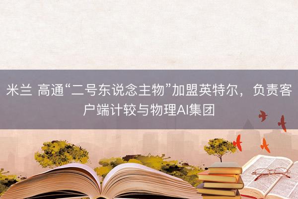 米兰 高通“二号东说念主物”加盟英特尔，负责客户端计较与物理AI集团