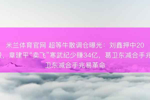 米兰体育官网 超等牛散调仓曝光：刘鑫押中200%牛股，章建平“卖飞”寒武纪少赚34亿，葛卫东减合手兆易革命