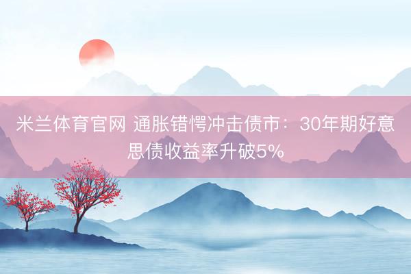米兰体育官网 通胀错愕冲击债市：30年期好意思债收益率升破5%