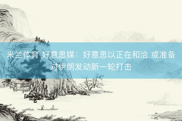 米兰体育 好意思媒：好意思以正在和洽 或准备对伊朗发动新一轮打击