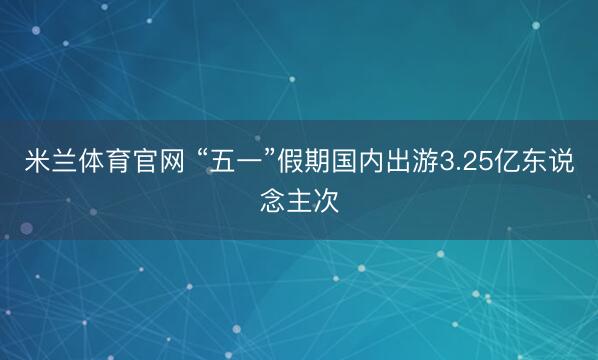 米兰体育官网 “五一”假期国内出游3.25亿东说念主次