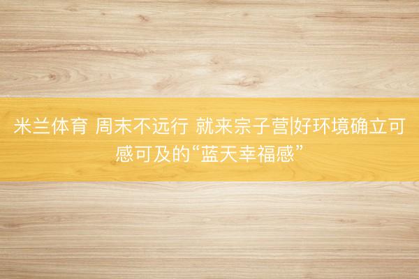 米兰体育 周末不远行 就来宗子营|好环境确立可感可及的“蓝天幸福感”
