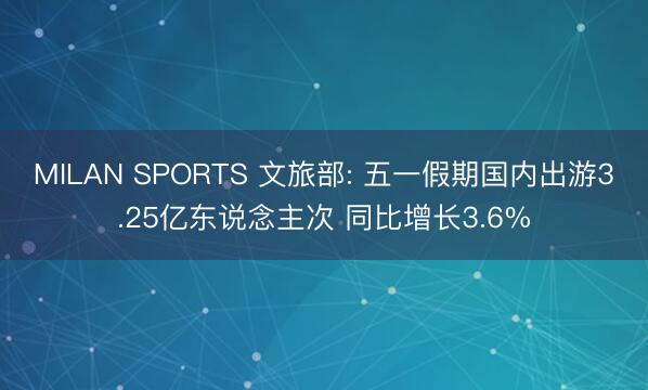 MILAN SPORTS 文旅部: 五一假期国内出游3.25亿东说念主次 同比增长3.6%