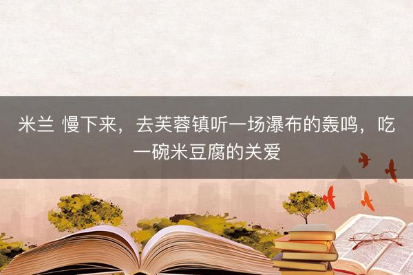 米兰 慢下来，去芙蓉镇听一场瀑布的轰鸣，吃一碗米豆腐的关爱