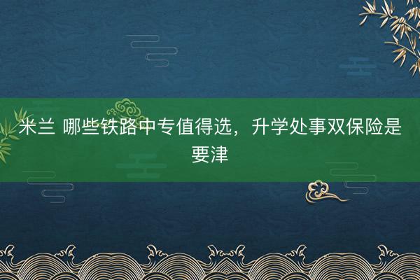 米兰 哪些铁路中专值得选，升学处事双保险是要津